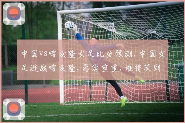 中国vs喀麦隆女足比分预测,中国女足迎战喀麦隆,悬念重重,谁将笑到最后